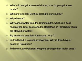    Where do we get a role model from, how do you get a role
    model?
   Who are terrorist? Do they belong to our country?
   Why dreams?
   Why cannot water from the Brahmaputra, which is in flood
    much of the time, be diverted to Rajasthan or TamilNadu which
    are starved of water?
   Big leaders in any field don’t come. Why ?
   In Jharkhand, it is green everywhere. Why is it we have a
    desert in Rajasthan?
   Tell me sir, are Pakistani weapons stronger than Indian ones?
 