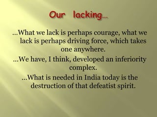 …What we lack is perhaps courage, what we
 lack is perhaps driving force, which takes
               one anywhere.
…We have, I think, developed an inferiority
                 complex.
  …What is needed in India today is the
     destruction of that defeatist spirit.
 