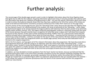 Further analysis:
The second page of the double page spread is used in order to highlight information about the three flagship shows
that Ignite has on offer for the audience. By giving information about each show, it not only provides the audience with
the information that Ignite has a plethora of programming on offer – but also the specific information about each show
in order to entice the audience towards shows that they may have a preference for. All of the names of the shows are
made to be bold and italicised for consistency purposes and because this makes them stand out on the page easily.
The first column of the second page focuses upon the ‘Educating Corby’ show, because this describes the flagship show
for the channel’s launch. As I aforementioned in the analysis, the sense of exclusivity of the ‘Educating…’ series makes
the Ignite brand appear to be aiming towards the largest audience with television that has been proven to be extremely
popular within another channel. Thus, the largest conformist psychographic audience is attracted simply with the name
of the brand, because they will instantly have a recognition for what the series is about and it will draw them towards
the launch of the channel. ITV Be used a similar technique by taking ‘TOWIE’ from ITV 2, because this meant that the
audience already had an interpretation about what the show was about – meaning that the transition to a brand new
channel was easily achievable – and thus successful for the launch of the new channel. We have aimed to recreate this
success with our focus upon this programme within our double page spread, hence why we have dedicated much of
the text to this singular programme.
Within the first column, we have given all of the relevant information about the programme. We have discussed where
the programme will be set, with this acting as an extension upon the name of the show ‘Educating Corby’ – as the
information states ‘located in Corby, Northamptonshire’. Next, small aspects of storylines are given of which will occur,
thus given the audience a smaller synopsis about what the show is about and what it will include, and these events will
interest the audience and make them wish to see all of the cornucopia of events that occur within a school
environment daily.
In addition, we have decided to include quotations from the head teacher Ian Burton, because we believed that this
would be particularly useful in the sense that it provides consistency across the cohesive marketing campaign that the
Ignite brand is offering. For example, we provide a quotation from Ian Burton within the written form of medium –
though we include him as a prevalent figure within our television advertisements that are included within the website –
as this allows the audience to become synonymous with the launch of the channel itself and then this programme
within our new channel.
 