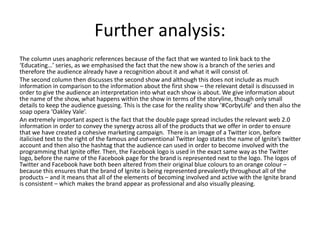Further analysis:
The column uses anaphoric references because of the fact that we wanted to link back to the
‘Educating…’ series, as we emphasised the fact that the new show is a branch of the series and
therefore the audience already have a recognition about it and what it will consist of.
The second column then discusses the second show and although this does not include as much
information in comparison to the information about the first show – the relevant detail is discussed in
order to give the audience an interpretation into what each show is about. We give information about
the name of the show, what happens within the show in terms of the storyline, though only small
details to keep the audience guessing. This is the case for the reality show ‘#CorbyLife’ and then also the
soap opera ‘Oakley Vale’.
An extremely important aspect is the fact that the double page spread includes the relevant web 2.0
information in order to convey the synergy across all of the products that we offer in order to ensure
that we have created a cohesive marketing campaign. There is an image of a Twitter icon, before
italicised text to the right of the famous and conventional Twitter logo states the name of Ignite’s twitter
account and then also the hashtag that the audience can used in order to become involved with the
programming that Ignite offer. Then, the Facebook logo is used in the exact same way as the Twitter
logo, before the name of the Facebook page for the brand is represented next to the logo. The logos of
Twitter and Facebook have both been altered from their original blue colours to an orange colour –
because this ensures that the brand of Ignite is being represented prevalently throughout all of the
products – and it means that all of the elements of becoming involved and active with the Ignite brand
is consistent – which makes the brand appear as professional and also visually pleasing.
 