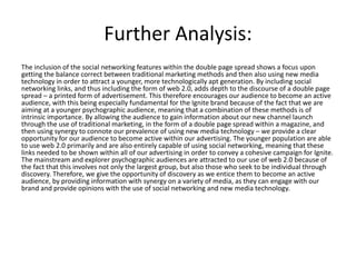 Further Analysis:
The inclusion of the social networking features within the double page spread shows a focus upon
getting the balance correct between traditional marketing methods and then also using new media
technology in order to attract a younger, more technologically apt generation. By including social
networking links, and thus including the form of web 2.0, adds depth to the discourse of a double page
spread – a printed form of advertisement. This therefore encourages our audience to become an active
audience, with this being especially fundamental for the Ignite brand because of the fact that we are
aiming at a younger psychographic audience, meaning that a combination of these methods is of
intrinsic importance. By allowing the audience to gain information about our new channel launch
through the use of traditional marketing, in the form of a double page spread within a magazine, and
then using synergy to connote our prevalence of using new media technology – we provide a clear
opportunity for our audience to become active within our advertising. The younger population are able
to use web 2.0 primarily and are also entirely capable of using social networking, meaning that these
links needed to be shown within all of our advertising in order to convey a cohesive campaign for Ignite.
The mainstream and explorer psychographic audiences are attracted to our use of web 2.0 because of
the fact that this involves not only the largest group, but also those who seek to be individual through
discovery. Therefore, we give the opportunity of discovery as we entice them to become an active
audience, by providing information with synergy on a variety of media, as they can engage with our
brand and provide opinions with the use of social networking and new media technology.
 