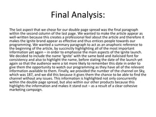 Final Analysis:
The last aspect that we chose for our double page spread was the final paragraph
within the second column of the last page. We wanted to make the article appear as
well-written because this creates a professional feel about the article and therefore it
makes the Ignite brand appear as effective and thus entices people towards our
programming. We wanted a summary paragraph to act as an anaphoric reference to
the beginning of the article, by succinctly highlighting all of the most important
information yet again – in order to emphasise the main aspects of the Ignite launch.
We decided to include the name ‘Ignite’ with the same bold and italicised font for
consistency and also to highlight the name, before stating the date of the launch yet
again so that the audience were a lot more likely to remember this date in order to
give them the opportunity to watch our programming as they have all of the relevant
information available to them. Finally, we provided the number of the channel on Sky,
which was 187, and we did this because it gives them the chance to be able to find the
channel without any issues. This information is highlighted not only concurrently
within the double page spread, but also within our other products because this
highlights the information and makes it stand out – as a result of a clear cohesive
marketing campaign.
 