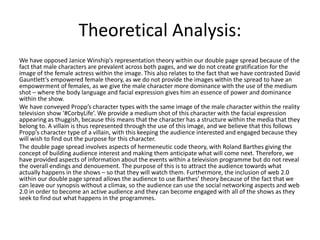 Theoretical Analysis:
We have opposed Janice Winship’s representation theory within our double page spread because of the
fact that male characters are prevalent across both pages, and we do not create gratification for the
image of the female actress within the image. This also relates to the fact that we have contrasted David
Gauntlett’s empowered female theory, as we do not provide the images within the spread to have an
empowerment of females, as we give the male character more dominance with the use of the medium
shot – where the body language and facial expression gives him an essence of power and dominance
within the show.
We have conveyed Propp’s character types with the same image of the male character within the reality
television show ‘#CorbyLife’. We provide a medium shot of this character with the facial expression
appearing as thuggish, because this means that the character has a structure within the media that they
belong to. A villain is thus represented through the use of this image, and we believe that this follows
Propp’s character type of a villain, with this keeping the audience interested and engaged because they
will wish to find out the purpose for this character.
The double page spread involves aspects of hermeneutic code theory, with Roland Barthes giving the
concept of building audience interest and making them anticipate what will come next. Therefore, we
have provided aspects of information about the events within a television programme but do not reveal
the overall endings and denouement. The purpose of this is to attract the audience towards what
actually happens in the shows – so that they will watch them. Furthermore, the inclusion of web 2.0
within our double page spread allows the audience to use Barthes’ theory because of the fact that we
can leave our synopsis without a climax, so the audience can use the social networking aspects and web
2.0 in order to become an active audience and they can become engaged with all of the shows as they
seek to find out what happens in the programmes.
 