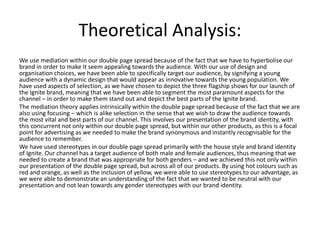 Theoretical Analysis:
We use mediation within our double page spread because of the fact that we have to hyperbolise our
brand in order to make it seem appealing towards the audience. With our use of design and
organisation choices, we have been able to specifically target our audience, by signifying a young
audience with a dynamic design that would appear as innovative towards the young population. We
have used aspects of selection, as we have chosen to depict the three flagship shows for our launch of
the Ignite brand, meaning that we have been able to segment the most paramount aspects for the
channel – in order to make them stand out and depict the best parts of the Ignite brand.
The mediation theory applies intrinsically within the double page spread because of the fact that we are
also using focusing – which is alike selection in the sense that we wish to draw the audience towards
the most vital and best parts of our channel. This involves our presentation of the brand identity, with
this concurrent not only within our double page spread, but within our other products, as this is a focal
point for advertising as we needed to make the brand synonymous and instantly recognisable for the
audience to remember.
We have used stereotypes in our double page spread primarily with the house style and brand identity
of Ignite. Our channel has a target audience of both male and female audiences, thus meaning that we
needed to create a brand that was appropriate for both genders – and we achieved this not only within
our presentation of the double page spread, but across all of our products. By using hot colours such as
red and orange, as well as the inclusion of yellow, we were able to use stereotypes to our advantage, as
we were able to demonstrate an understanding of the fact that we wanted to be neutral with our
presentation and not lean towards any gender stereotypes with our brand identity.
 