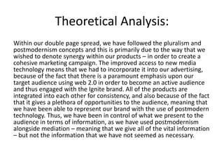 Theoretical Analysis:
Within our double page spread, we have followed the pluralism and
postmodernism concepts and this is primarily due to the way that we
wished to denote synergy within our products – in order to create a
cohesive marketing campaign. The improved access to new media
technology means that we had to incorporate it into our advertising,
because of the fact that there is a paramount emphasis upon our
target audience using web 2.0 in order to become an active audience
and thus engaged with the Ignite brand. All of the products are
integrated into each other for consistency, and also because of the fact
that it gives a plethora of opportunities to the audience, meaning that
we have been able to represent our brand with the use of postmodern
technology. Thus, we have been in control of what we present to the
audience in terms of information, as we have used postmodernism
alongside mediation – meaning that we give all of the vital information
– but not the information that we have not seemed as necessary.
 