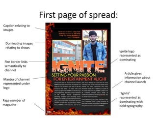 First page of spread:
Dominating images
relating to shows
Caption relating to
images
Fire border links
semantically to
channel
Page number of
magazine
Mantra of channel
represented under
logo
Ignite logo
represented as
dominating
Article gives
information about
channel launch
‘ Ignite’
represented as
dominating with
bold typography
 