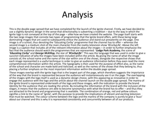 Analysis
This is the double page spread that we have completed for the launch of the Ignite channel. Firstly, we have decided to
use a slightly dynamic design in the sense that directionality is subverting a tradition – due to the way in which the
Ignite logo is not conveyed at the top of the page – alike how we have created the website. The page itself starts with
the two large images that connote two types of programming that the Ignite brand offers, with these being large
dominating images that are used to subsequently entice the audience and stand out prevalently on the page. One
image is of a school, thus denoting the ‘Educating Corby’ programme that the channel has to offer – whereas the
second image is a medium shot of the main character from the reality television show ‘#CorbyLife’. Above the left
image is a caption that includes all of the relevant information about the images – in order to further emphasise the
fact that the audience should watch the programmes that are represented. ‘Lodge Park Academy, the scene of
‘Educating Corby’ and George McKillop, the star of ‘#CorbyLife’.’ This was the language that was used in order to give a
succinct indication of why the images have been included within the article. By giving the name of what the image
consists of, the school name and the name of the star within one of the shows, alongside the respective shows that
each image represented is a useful technique in order to give an audience information before they even read the more
comprehensive information within the article. The typography is then used for the purpose of effect also, as the name
of the school and character are made bold and italicised, as well as the names of the shows that they belong to, thus
placing a further emphasis on the most important information within the double page spread.
These images overlap with the Ignite logo that is the largest part of the page, which therefore suggests the importance
of the way that the brand is represented because the audience will instantaneously see it on the page. The overlapping
of the images with the logo itself is used as a dynamic design choice, with this appearing as innovative in order to
engage the audience with the logo and the article about the channel launch on the double page spread. The mantra of
the Ignite brand is represented underneath of the logo and these images, with the indication to provide the brand
identity for the audience that are reading the article. By including the information of the brand with the inclusion of the
slogan, it means that the audience are able to become synonymous with what the brand has to offer – and thus they
are attracted to the brand and programming that is available. The combination of orange, red and yellow colours
signifies a link to the name of ‘Ignite’, with the purpose to provide the implications of vibrant and exciting television
that must be watched. The colour scheme between the logo and the mantra of the company is purely to give a ‘buzz’
about our channel and this is why it is represented consistently and concurrently between all of our products.
 