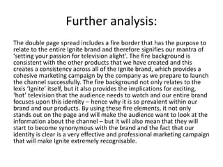 Further analysis:
The double page spread includes a fire border that has the purpose to
relate to the entire Ignite brand and therefore signifies our mantra of
‘setting your passion for television alight’. The fire background is
consistent with the other products that we have created and this
creates a consistency across all of the Ignite brand, which provides a
cohesive marketing campaign by the company as we prepare to launch
the channel successfully. The fire background not only relates to the
lexis ‘Ignite’ itself, but it also provides the implications for exciting,
‘hot’ television that the audience needs to watch and our entire brand
focuses upon this identity – hence why it is so prevalent within our
brand and our products. By using these fire elements, it not only
stands out on the page and will make the audience want to look at the
information about the channel – but it will also mean that they will
start to become synonymous with the brand and the fact that our
identity is clear is a very effective and professional marketing campaign
that will make Ignite extremely recognisable.
 