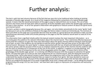 Further analysis:
The text is split into two columns because of the fact that we seen this to be traditional when looking at existing
examples of double page spreads. As a result of the magazine following the conventions of a typical double page
spread, it means that the overall presentation of the page is easy to read and there are no issues. The use of two
columns also means that we have been able to maximise all of the available space within the double page spread and
this was a clear positive – as all of the spread is filled either with graphical or textual content all about the Ignite brand
and channel launch.
The text is written in white typography because this, yet again, not only relates semantically to the name ‘Ignite’ itself,
but because it acts as the antithesis of black on the page and hence makes it stand out tremendously. The contrast of
black and white on the page was a purposeful decision that we made as a group because we wanted to make sure that
everything was extremely visible and visually pleasing on the page so that the audience would want to read all of the
information.
The information that is signified initially within the textual content involves the most important information – as is
succinctly gives the audience the relevant information about the channel launch. This is extremely effective because it
means that the audience can gain the most vital information about the Ignite channel without having to read through
lots of text, so even if the audience do not decide to read the entire spread, they will have access to the date of the
channel launch. Moreover, the word ‘Ignite’ is always represented with the use of bold and italicised font throughout
the entire spread, with the purpose of this to act as emphasis towards the name of the channel and the audience will
see this lexis as standing out in comparison to the rest of the article. In addition, it appears as visually pleasing, and
because it stands out in comparison to the rest of the typography within the page – it means that in terms of the
graphology of the double page spread – it is enticing and effective because it fits the purpose to advertise the Ignite
brand. The text then goes on to discuss the main programme for our channel launch, with this being the launch of
‘Educating Corby’, hence why textual content is given about the programme itself so that the audience can easily
understand the quality of programming that they can expect to receive from Ignite. We have decided to name our
programme ‘Educating Corby’ because of this double page spread, because this means that we have been able to
discuss our programme being part of an easily recognisable series that is always well-known – so by taking this brand of
programming and using it for our own brand – we have been able to give an impression of uniqueness and exclusivity
for Ignite.
 