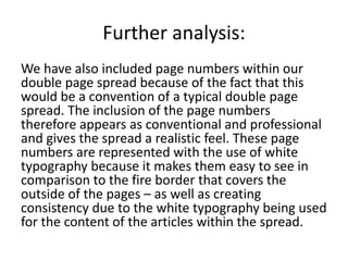 Further analysis:
We have also included page numbers within our
double page spread because of the fact that this
would be a convention of a typical double page
spread. The inclusion of the page numbers
therefore appears as conventional and professional
and gives the spread a realistic feel. These page
numbers are represented with the use of white
typography because it makes them easy to see in
comparison to the fire border that covers the
outside of the pages – as well as creating
consistency due to the white typography being used
for the content of the articles within the spread.
 
