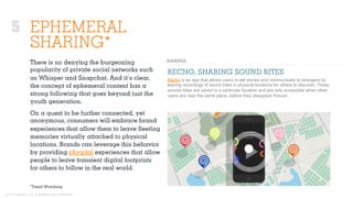 © 2015 Ignited, LLC. Proprietary and confidential.
EPHEMERAL
SHARING*
There is no denying the burgeoning
popularity of private social networks such
as Whisper and Snapchat. And it’s clear,
the concept of ephemeral content has a
strong following that goes beyond just the
youth generation.
On a quest to be further connected, yet
anonymous, consumers will embrace brand
experiences that allow them to leave ﬂeeting
memories virtually attached to physical
locations. Brands can leverage this behavior
by providing phygital experiences that allow
people to leave transient digital footprints
for others to follow in the real world.
RECHO, SHARING SOUND BITES
Recho is an app that allows users to tell stories and communicate to strangers by
leaving recordings of sound bites in physical locations for others to discover. These
sounds bites are saved to a particular location and are only accessible when other
users are near the same place, before they disappear forever.
*Trend Watching
5
 