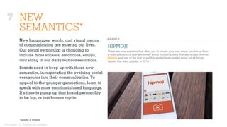 © 2015 Ignited, LLC. Proprietary and confidential.
7 NEW
SEMANTICS*
New languages, words, and visual means
of communication are entering our lives.
Our social vernacular is changing to
include more stickers, emoticons, emojis,
and slang in our daily text conversations.
Brands need to keep up with these new
semantics, incorporating the evolving social
vernacular into their communication. To
appeal to the younger generations, learn to
speak with more emotion-infused language.
It’s time to pump up that brand personality
to be hip, or just human again.
HIPMOJI
There are now websites that allow you to create your own emoji, or choose from
a wide selection of user-generated emoji, including ones that are racially diverse.
Hipmoji was one of the first to get this started and created emoji for all things
hipster that were popular in 2014.
*Sparks & Honey
 