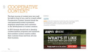 © 2015 Ignited, LLC. Proprietary and confidential.
9 COOPERATIVE
CONTENT*
The best sources of content may very well
be right in front of you, and in a trend called
Cooperative Content, brands hijack the
user-generated-content movement,
engaging employees and customers
in the development of content creation.
In 2015 brands should look to develop
content-creation programs and initiatives
that mobilize content creation within
their customer base and from all over
their business.
ESPN
ESPN invites their employees to share the perks of working at ESPN
by posting photos, videos, and other content via social media,
and showcasing authentic employee-generated content to
prospective candidates.
*Inc
 