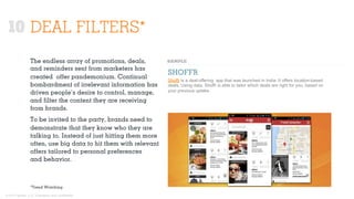 © 2015 Ignited, LLC. Proprietary and confidential.
10 DEAL FILTERS*
The endless array of promotions, deals,
and reminders sent from marketers has
created oﬀer pandemonium. Continual
bombardment of irrelevant information has
driven people’s desire to control, manage,
and ﬁlter the content they are receiving
from brands.
To be invited to the party, brands need to
demonstrate that they know who they are
talking to. Instead of just hitting them more
often, use big data to hit them with relevant
oﬀers tailored to personal preferences
and behavior.
SHOFFR
Shoffr is a deal-offering app that was launched in India. It offers location-based
deals. Using data, Shoffr is able to tailor which deals are right for you, based on
your previous uptake.
*Trend Watching
 