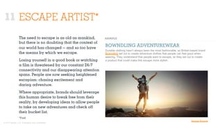 © 2015 Ignited, LLC. Proprietary and confidential.
11 ESCAPE ARTIST*
The need to escape is as old as mankind,
but there is no doubting that the context of
our world has changed — and so too have
the means by which we escape.
Losing yourself in a good book or watching
a ﬁlm is threatened by our constant 24/7
connectivity and our disappearing attention
spans. People are now seeking heightened
escapism: chasing excitement and
daring adventure.
Where appropriate, brands should leverage
this human desire to break free from their
reality, by developing ideas to allow people
to take on new adventures and check oﬀ
their bucket list.
BOWNDLING ADVENTUREWEAR
Durable clothing hasn’t always been the most fashionable, so British-based brand
Bowndling set out to create adventure clothes that people can feel good when
wearing. They understand that people want to escape, so they set out to create
a product that could make this escape more stylish.
*Ford
Image Source
 