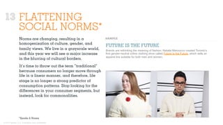 © 2015 Ignited, LLC. Proprietary and confidential.
FLATTENING
SOCIAL NORMS*
Norms are changing, resulting in a
homogenization of culture, gender, and
family views. We live in a grayscale world,
and this year we will see a major increase
in the blurring of cultural borders.
It’s time to throw out the term “traditional”
because consumers no longer move through
life in a linear manner, and therefore, life
stage is no longer a strong predictor of
consumption patterns. Stop looking for the
diﬀerences in your consumer segments, but
instead, look for commonalities.
FUTURE IS THE FUTURE
Brands are rethinking the meaning of fashion. Natalia Manzocco created Toronto’s
first gender-neutral online clothing store called Future Is the Future, which sells an
apparel line suitable for both men and women.
*Sparks & Honey
13
 