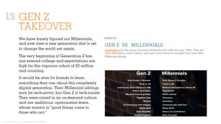 © 2015 Ignited, LLC. Proprietary and confidential.
We have barely ﬁgured out Millennials,
and now rises a new generation that is set
to change the world yet again.
The very beginning of Generation Z has
just entered college and expectations are
high for this vigorous cohort of 23 million
and counting.
It would be wise for brands to learn
everything they can about this completely
digital generation. Their Millennial siblings
may be tech-savvy, but Gen Z is tech-innate.
They were raised in an on-demand culture
and are ambitious, opinionated doers,
whose mantra is “good things come to
those who act.”
GEN Z VS. MILLENNIALS
Generation Z is the group of young individuals born after the year 1996. They are
more tech-savvy, more mature, and even more driven to succeed than their older
Millennial siblings.
15 GEN Z
TAKEOVER
 