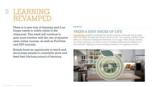 © 2015 Ignited, LLC. Proprietary and confidential.
LEARNING
REVAMPED
There is a new way of learning and it no
longer needs to solely relate to the
classroom. This trend will continue to
gain more traction with the rise of massive
open online courses, as well as YouTube
and DIY tutorials.
Brands have an opportunity to teach and
encourage people to constantly grow and
feed their life-long pursuit of learning.
FRESH & EASY HACKS OF LIFE
Fresh & Easy created a campaign that shows everyday individuals how to make
their lives easier through learning the “Hacks of Life,” from opening a bottle of wine
without a corkscrew to testing the freshness of your eggs. Fresh & Easy teaches
you tricks, shortcuts, and skills on how to increase productivity and efficiency in
your daily life, helping you solve everyday problems in an ingenious manner.
3
 