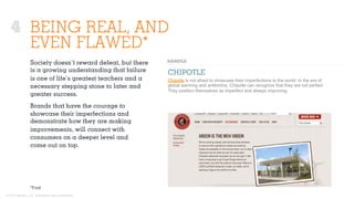 © 2015 Ignited, LLC. Proprietary and confidential.
BEING REAL, AND
EVEN FLAWED*
CHIPOTLE
Chipotle is not afraid to showcase their imperfections to the world. In the era of
global warming and antibiotics, Chipotle can recognize that they are not perfect.
They position themselves as imperfect and always improving.
*Ford
Society doesn’t reward defeat, but there
is a growing understanding that failure
is one of life’s greatest teachers and a
necessary stepping stone to later and
greater success.
Brands that have the courage to
showcase their imperfections and
demonstrate how they are making
improvements, will connect with
consumers on a deeper level and
come out on top.
4
 