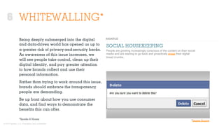 © 2015 Ignited, LLC. Proprietary and confidential.
WHITEWALLING*
Being deeply submerged into the digital
and data-driven world has opened us up to
a greater risk of privacy-and-security hacks.
As awareness of this issue increases, we
will see people take control, clean up their
digital identity, and pay greater attention
to how brands collect and use their
personal information.
Rather than trying to work around this issue,
brands should embrace the transparency
people are demanding.
Be up front about how you use consumer
data, and ﬁnd ways to demonstrate the
beneﬁts this can oﬀer.
SOCIAL HOUSEKEEPING
People are growing increasingly conscious of the content on their social
media and are starting to go back and proactively erase their digital
bread crumbs.
*Sparks & Honey
*Image Source
6
 