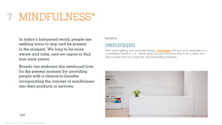 © 2015 Ignited, LLC. Proprietary and confidential.
MINDFULNESS*
UNPLUGGED
With mood lighting and minimalist design, Unplugged, the dry bar of meditation is a
a meditation studio in L.A., which gives you the chance to drop in for a class, and
take a break from your busy life, and demanding schedule.
*JWT
In today’s fast-paced world, people are
seeking ways to stop and be present
in the moment. We long to be more
aware and calm, and we aspire to ﬁnd
true inner peace.
Brands can embrace this newfound love
for the present moment by: providing
people with a chance to breathe
incorporating the concept of mindfulness
into their products or services.
7
 