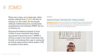 © 2015 Ignited, LLC. Proprietary and confidential.
JOMO
There was a time, not so long ago, when
people suﬀered from FOMO, the fear of
missing out. But today, we see people
willingly withdrawing from social-media
engagements and realizing JOMO, the joy
of missing out.
Enjoying the ﬂeeting moments in front
of them is more important than being
engrossed in those that aren’t. JOMO is
driving a need to be alone sometimes and
brands can leverage this urge to unplug by
providing opportunities which makes it OK
for people to slow down.
BARATUNDE THURSTON TRIES JOMO
Baratunde Thurston, author of a New York Times best-seller and CEO/cofounder of
the digital agency and a product-development company called Cultivated Wit, left
the Internet for 25 days after deciding being too connected was burning him out.
He now says he feels like a more enlightened person.
8
 