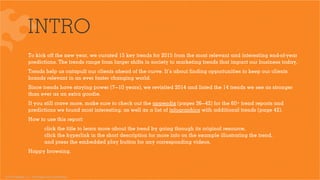 © 2015 Ignited, LLC. Proprietary and confidential.
INTRO
To kick oﬀ the new year, we curated 15 key trends for 2015 from the most relevant and interesting end-of-year
predictions. The trends range from larger shifts in society to marketing trends that impact our business today.
Trends help us catapult our clients ahead of the curve. It’s about ﬁnding opportunities to keep our clients
brands relevant in an ever faster changing world.
Since trends have staying power (7—10 years), we revisited 2014 and listed the 14 trends we see as stronger
than ever as an extra goodie.
If you still crave more, make sure to check out the appendix (pages 36—42) for the 60+ trend reports and
predictions we found most interesting, as well as a list of infographics with additional trends (page 42).
How to use this report:  
click the title to learn more about the trend by going through its original resource,
click the hyperlink in the short description for more info on the example illustrating the trend,
and press the embedded play button for any corresponding videos.
Happy browsing.
 