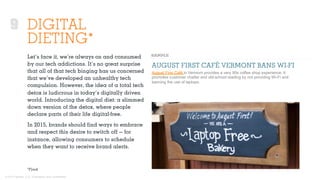 © 2015 Ignited, LLC. Proprietary and confidential.
DIGITAL
DIETING*
Let’s face it, we’re always on and consumed
by our tech addictions. It’s no great surprise
that all of that tech binging has us concerned
that we’ve developed an unhealthy tech
compulsion. However, the idea of a total tech
detox is ludicrous in today’s digitally driven
world. Introducing the digital diet: a slimmed
down version of the detox, where people
declare parts of their life digital-free.
In 2015, brands should ﬁnd ways to embrace
and respect this desire to switch oﬀ — for
instance, allowing consumers to schedule
when they want to receive brand alerts.
AUGUST FIRST CAFÉ VERMONT BANS WI-FI
August First Café in Vermont provides a very 90s coffee shop experience. It
promotes customer chatter and old-school reading by not providing Wi-Fi and
banning the use of laptops.
*Fjord
9
 