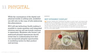 © 2015 Ignited, LLC. Proprietary and confidential.
PHYGITAL
While the convergence of the digital and
physical worlds is nothing new, marketers
are still only on the cusp of fully embracing
this phenomenon.
2015 will see technology ﬁnally making it
possible to create seamless and integrated
solutions and we will see brands continue
to experiment. Marketers who haven’t yet
embraced phygital experiences should
invest time in understanding how they
can incorporate phygital opportunities
in marketing tactics for their product
and services.
MIT dynamic display gives individuals the ability to control, touch, and interact with
objects that are not physically in front of them by rendering 3-D content physically,
so users can interact with digital information in a tangible way. It can also interact
with the physical world around it, for example moving object’s on the table's
surface. This is done through controls sensors on both the individuals side and at
the end of the raised objects.
MIT DYNAMIC DISPLAY
11
 