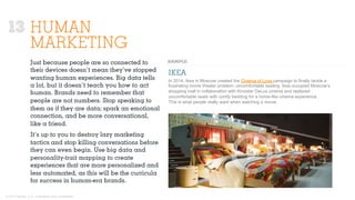 © 2015 Ignited, LLC. Proprietary and confidential.
HUMAN
MARKETING
IKEA
Just because people are so connected to
their devices doesn’t mean they’ve stopped
wanting human experiences. Big data tells
a lot, but it doesn’t teach you how to act
human. Brands need to remember that
people are not numbers. Stop speaking to
them as if they are data; spark an emotional
connection, and be more conversational,
like a friend.
It’s up to you to destroy lazy marketing
tactics and stop killing conversations before
they can even begin. Use big data and
personality-trait mapping to create
experiences that are more personalized and
less automated, as this will be the curricula
for success in human-era brands.
In 2014, Ikea in Moscow created the Cinema of Love campaign to finally tackle a
frustrating movie theater problem: uncomfortable seating. Ikea occupied Moscow’s
shopping mall in collaboration with Kinostar DeLux cinema and replaced
uncomfortable seats with comfy bedding for a home-like cinema experience.
This is what people really want when watching a movie.
13
 