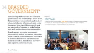 © 2015 Ignited, LLC. Proprietary and confidential.
BRANDED
GOVERNMENT*
The majority of Millennials don’t believe
governments can solve today’s issues alone.
They see the government’s struggle in their
attempts to tackle all economic and social
issues and now expect businesses to step
up, as agents of change, to make lasting
and real, positive impact on communities.
Brands should recognize government
shortcomings and go above and beyond to
show a deeper commitment and connection
to communities through partnerships or
direct cooperation. Brands that show love
can expect more love in return.
EASY TAXI
In Nigeria, Dettoll partnered with Easy Taxi to drive an Ebola awareness campaign
that taught cab drivers how to diagnose and prevent Ebola. They were then
encouraged to pass on that knowledge to their passengers.
*Trend Watching
14
 