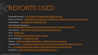 © 2015 Ignited, LLC. Proprietary and confidential.
REPORTS USED
Business2Community — TOP 6 DISRUPTIVE MARKETING TRENDS FOR 2015
Convince & Convert — COOPERATIVE CONTENT WILL EVENTUALLY DOMINATE YOUR POLISHED CONTENT
Creative Bloq — 5 BIG BRANDING TRENDS FOR 2015
Digital Strategy Consulting —
TOP 10 MEDIA PREDICTIONS FOR 2015: THE FUTURE IS ‘CHOOSE YOUR OWN CONTENT’
Fast Company — THE FUTURE OF EVERYTHING ACCORDING TO FORD
Fjord — TRENDS 2015
Ford — LOOKING FURTHER WITH FORD 2015 TRENDS
Havas Worldwide — 10 TRENDS FOR 2015
Hubspot — HUMAN-TO-HUMAN MARKETING: A TREND FOR 2015 AND BEYOND
Huﬃngton Post — 10 CONSUMER TRENDS AND IMPLICATIONS FOR MARKETING PRACTICE IN 2015
Inc. — 10 CONTENT MARKETING TRENDS EVERY LEADER NEEDS TO KNOW FOR 2015
Jack Morton — WHAT PEOPLE WILL WANT FROM BRANDS IN 2015
 