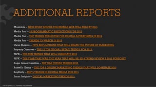 © 2015 Ignited, LLC. Proprietary and confidential.
ADDITIONAL REPORTS
Mashable — NEW STUDY SHOWS THE MOBILE WEB WILL RULE BY 2015
Media Post — 10 PROGRAMMATIC PREDICTIONS FOR 2015
Media Post — TOP TRENDS PREDICTED FOR DIGITAL ADVERTISING IN 2015
Media Post — TRENDS TO WATCH IN 2015
Owen Shapiro — FIVE REVOLUTIONS THAT WILL SHAPE THE FUTURE OF MARKETING
Property Observer — THE 12 TOP GLOBAL RETAIL TRENDS FOR 2015
PSFK — THE TEN TRENDS THAT WILL DOMINATE 2015
PSFK — THE YEAR THAT WAS, THE YEAR THAT WILL BE: 2014 TREND REVIEW & 2015 FORECAST
Roger James Hamilton — TOP USA FUTURE TRENDS 2015
Russell’s Group — THE TOP 5 ONLINE MARKETING TRENDS THAT WILL DOMINATE 2015
SayDaily — TOP 5 TRENDS IN DIGITAL MEDIA FOR 2015
Smart Insights — DIGITAL MARKETING TRENDS 2015
 
