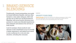 © 2015 Ignited, LLC. Proprietary and confidential.
1 BRAND SERVICE
BLENDING
Traditionally, brand partnerships are made
for brand aﬃliation beneﬁts, and are often
limited to a few select alliances. 2015 will
see the rise of what we call Brand Service
Blending, with more brands choosing more
partners to create new blended experiences
that integrate and enhance the services of
both brands.
Look for partners whose products and
services could complement yours to provide
a better experience, and extend your reach
to new audiences for a win/win/win
situation, including the consumer.
SPOTIFY YOUR UBER
Spotify Your Uber improved the experience by allowing passengers to listen to their
own music during their Uber ride by simply connecting their Spotify Premium
account to their Uber account and streaming their music directly.
 