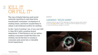© 2015 Ignited, LLC. Proprietary and confidential.
KILL IT
OR FILL IT*
The rise of digital devices and social
networks reporting in real time have
transformed consumers’ acceptance of
waiting times, and have caused them to
adopt a zero-tolerance policy for waiting.
In this “end of waiting” era, if you can’t kill
it, then ﬁll it with a positive brand
experience. If fast-laning is not an option,
making consumers forget that they are
waiting can be the key to turning a
consumer pain point into a valuable
brand experience.
LISEBERG “HELIX GAME”
Liseberg made an app for their attendees to play mini games while waiting
for the new Helix Roller Coaster. The players with the highest scores get
to skip the line and go straight to the front.
*Trend Watching
2
 