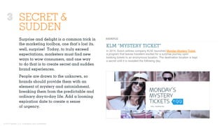 © 2015 Ignited, LLC. Proprietary and confidential.
SECRET &
SUDDEN
Surprise and delight is a common trick in
the marketing toolbox, one that’s lost its,
well, surprise! Today, to truly exceed
expectations, marketers must ﬁnd new
ways to wow consumers, and one way
to do that is to create secret and sudden
brand experiences.
People are drawn to the unknown, so
brands should provide them with an
element of mystery and astonishment,
breaking them from the predictable and
ordinary day-to-day life. Add a looming
expiration date to create a sense
of urgency.
KLM “MYSTERY TICKET”
In 2014, Dutch airlines company KLM, launched Monday Mystery Ticket,
a program that leaves travelers excited for a surprise journey upon
booking tickets to an anonymous location. The destination location is kept
a secret until it is revealed the following day.
3
 