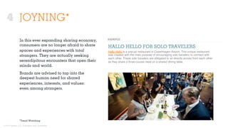 © 2015 Ignited, LLC. Proprietary and confidential.
JOYNING*
In this ever expanding sharing economy,
consumers are no longer afraid to share
spaces and experiences with total
strangers. They are actually seeking
serendipitous encounters that open their
minds and world.
Brands are advised to tap into the
deepest human need for shared
experiences, interests, and values:
even among strangers.
HALLO HELLO FOR SOLO TRAVELERS
Hallo Hello is a pop-up restaurant in Copenhagen Airport. This unique restaurant
was created with the main purpose of encouraging solo travelers to connect with
each other. These solo travelers are obligated to sit directly across from each other
as they share a three-course meal on a shared dining table.
*Trend Watching
4
 