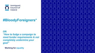 Working for equality
#BloodyForeigners*
OR
“How to fudge a campaign to
meet funder requirements & not
completely undermine your
goal”
 