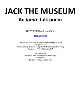 JACK THE MUSEUM
   An Ignite talk poem
           TEXT VERSION with notes/links

                     Link to Video


    Jack the Museum (Museums in the Golden Age of Scale)
                       An Ignite talk
  First reading: Museum Computer Network annual meeting
                November 7, 2012 | Seattle, WA

                       Michael Edson
           Director, Web and New Media Strategy
                         Smithsonian
                Institution, Washington, D.C.
 