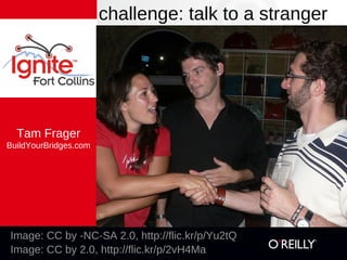 challenge: talk to a stranger




  Tam Frager
BuildYourBridges.com




Image: CC by -NC-SA 2.0, http://flic.kr/p/Yu2tQ
Image: CC by 2.0, http://flic.kr/p/2vH4Ma
 