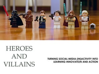 HEROES
AND
VILLAINS
TURNING SOCIAL MEDIA (IN)ACTIVITY INTO
LEARNING INNOVATION AND ACTION
 