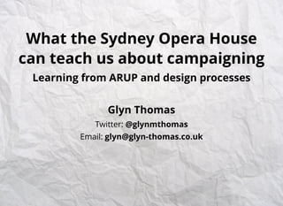 What the Sydney Opera House
can teach us about campaigning
Learning from ARUP and design processes
Glyn Thomas
Twitter: @glynmthomas
Email: glyn@glyn-thomas.co.uk
 