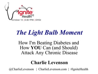 The Light Bulb Moment
How I'm Beating Diabetes and
How YOU Can (and Should)
Attack Any Chronic Disease
Charlie Levenson
@CharlieLevenson | CharlieLevenson.com | #IgniteHealth
 