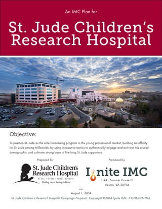 St. Jude Children’s Research Hospital Campaign Proposal. Copyright ©2014 Ignite IMC. CONFIDENTIAL.
Prepared for
11441 Summer House Ct
Reston, VA 20194
on
August 1, 2014
St. Jude Children’s
Research Hospital
An IMC Plan for
Prepared by
Objective:
To position St. Jude as the elite fundraising program in the young professional market, building an affinity
for St. Jude among Millennials by using innovative tactics to authentically engage and activate this crucial
demographic and cultivate strong base of life-long St. Jude supporters.
 