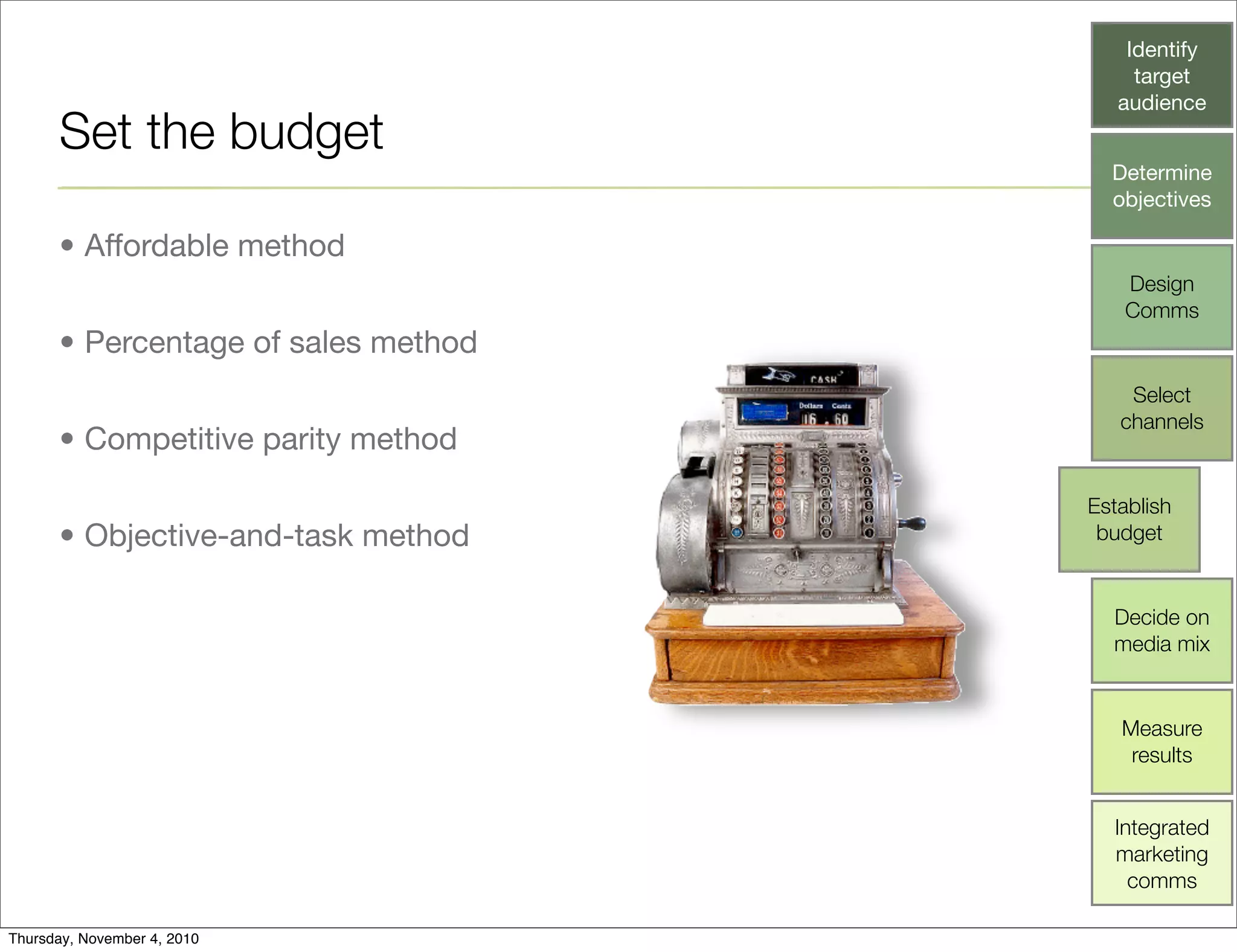 Set the budget
• Affordable method
• Percentage of sales method
• Competitive parity method
• Objective-and-task method
Identify
target
audience
Determine
objectives
Design
Comms
Select
channels
Establish
budget
Decide on
media mix
Measure
results
Integrated
marketing
comms
Thursday, November 4, 2010
 