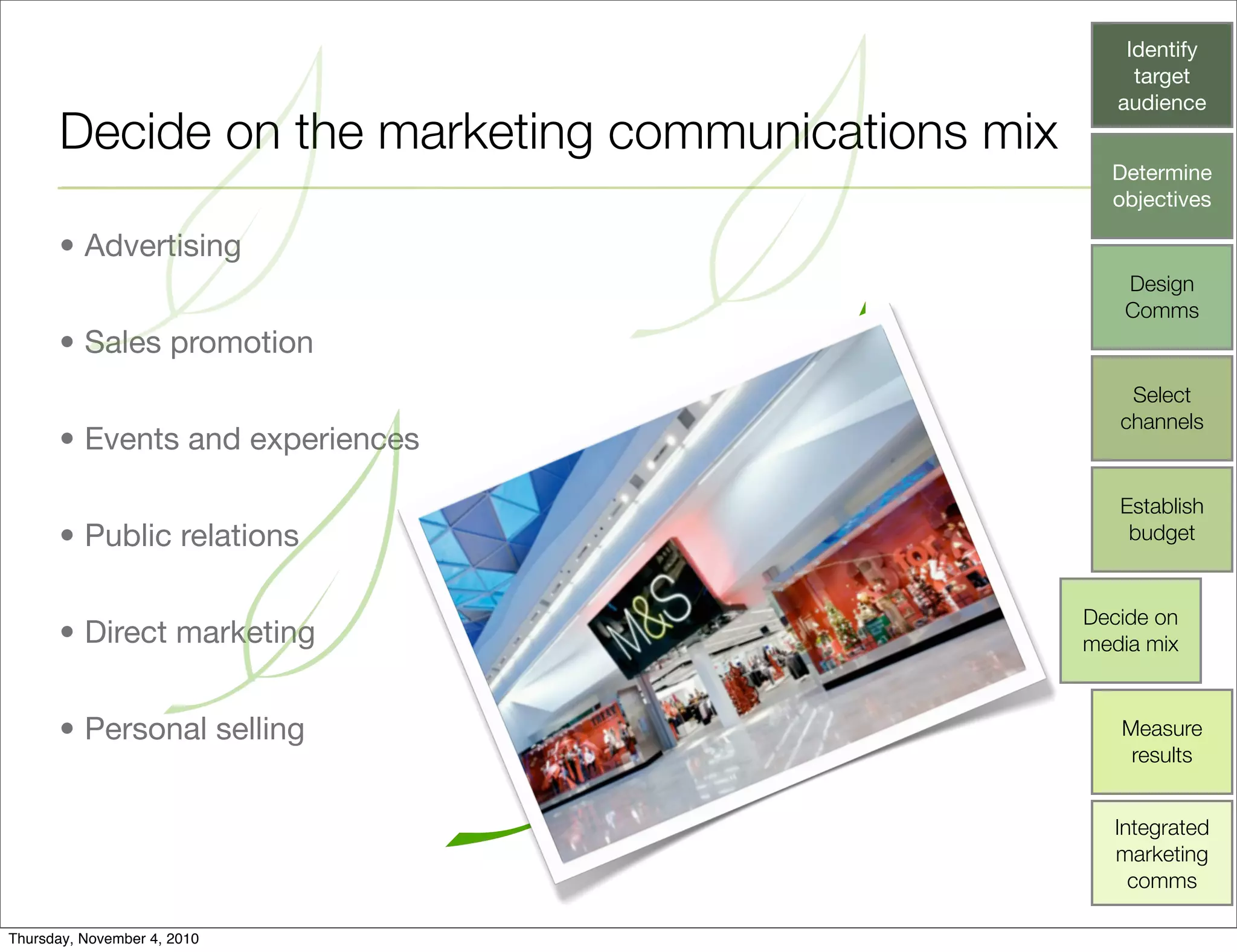 Decide on the marketing communications mix
• Advertising
• Sales promotion
• Events and experiences
• Public relations
• Direct marketing
• Personal selling
Identify
target
audience
Determine
objectives
Design
Comms
Select
channels
Establish
budget
Decide on
media mix
Measure
results
Integrated
marketing
comms
Thursday, November 4, 2010
 