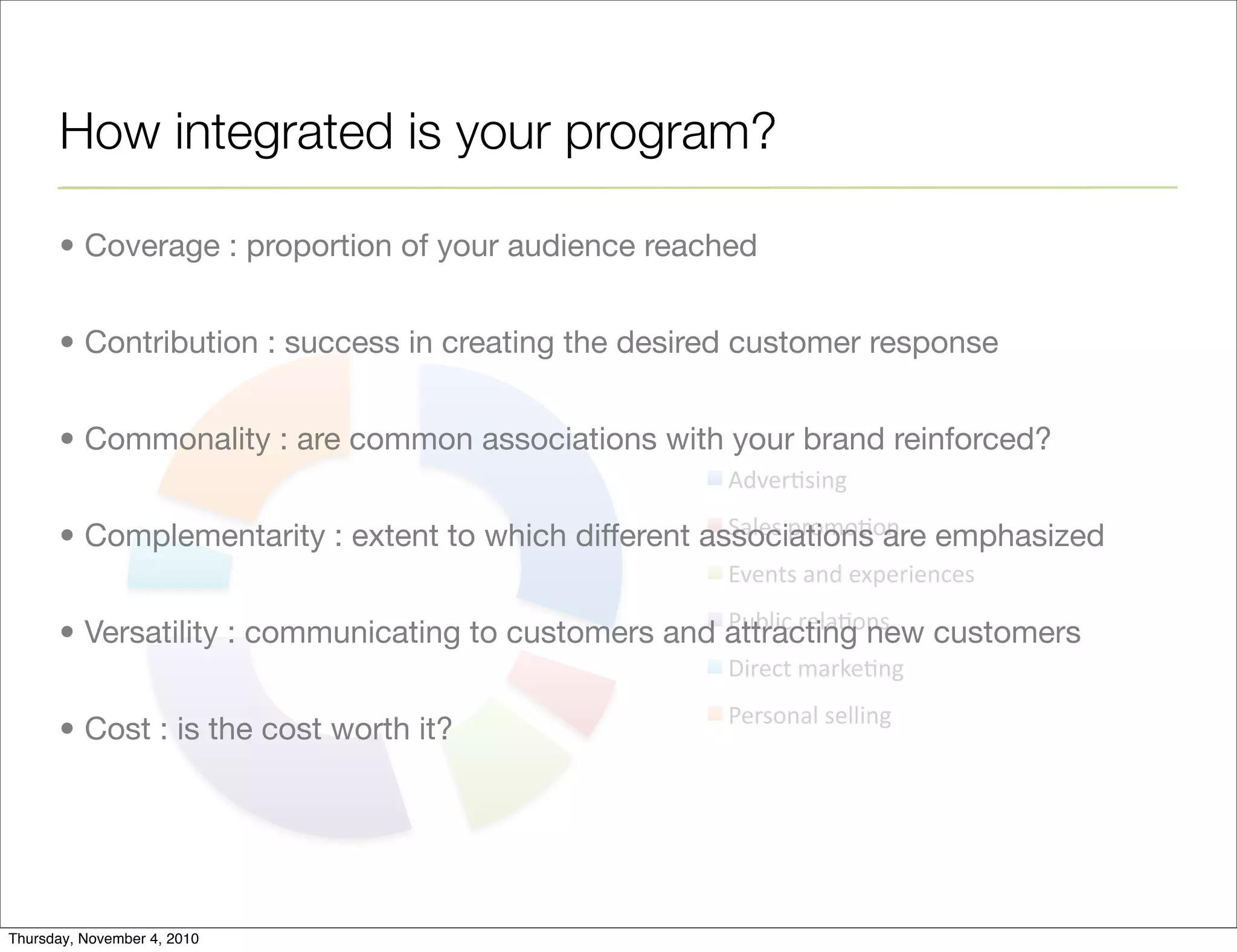 !"#$%&'()*+
,-.$'+/%010&0)+
2#$)3'+-)"+$4/$%($)5$'+
678.(5+%$.-&0)'+
9(%$53+1-%:$&)*+
6$%'0)-.+'$..()*+
How integrated is your program?
• Coverage : proportion of your audience reached
• Contribution : success in creating the desired customer response
• Commonality : are common associations with your brand reinforced?
• Complementarity : extent to which different associations are emphasized
• Versatility : communicating to customers and attracting new customers
• Cost : is the cost worth it?
Thursday, November 4, 2010
 