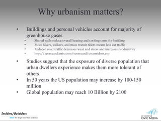 Why urbanism matters?
? Buildings and personal vehicles account for majority of
greenhouse gases
? Shared walls reduce overall heating and cooling costs for building
? More bikers, walkers, and mass transit riders means less car traffic
? Reduced road traffic decreases wear and stress and increases productivity
? http://scorecard.inrix.com/scorecard/uscorridors.asp
? Studies suggest that the exposure of diverse population that
urban dwellers experience makes them more tolerant of
others
? In 50 years the US population may increase by 100-150
million
? Global population may reach 10 Billion by 2100
 