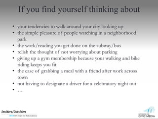 If you find yourself thinking about
? your tendencies to walk around your city looking up
? the simple pleasure of people watching in a neighborhood
park
? the work/reading you get done on the subway/bus
? relish the thought of not worrying about parking
? giving up a gym membership because your walking and bike
riding keeps you fit
? the ease of grabbing a meal with a friend after work across
town
? not having to designate a driver for a celebratory night out
? 
 