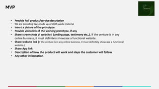 MVP
• Provide Full product/service description
• We are providing bags made up of cloth waste material
• Insert a picture of the prototype
• Provide video link of the working prototype, if any
• Share screenshots of website ( Landing page, testimony etc.,). If the venture is in any
online business, it must definitely showcase a functional website.
• Share website link (If the venture is in any online business, it must definitely showcase a functional
website.)
• Share App link
• Description of how the product will work and steps the customer will follow
• Any other information
Place your
logo here
 